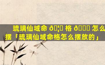 琉璃仙域命 🦅 格 🐈 怎么摆「琉璃仙域命格怎么摆放的」